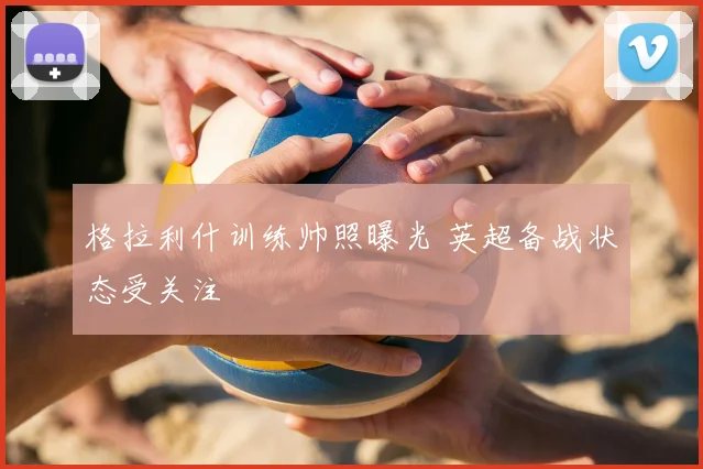 格拉利什训练帅照曝光 英超备战状态受关注