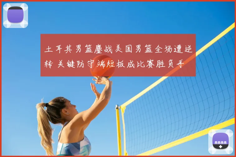 土耳其男篮鏖战美国男篮全场遭逆转 关键防守端短板成比赛胜负手