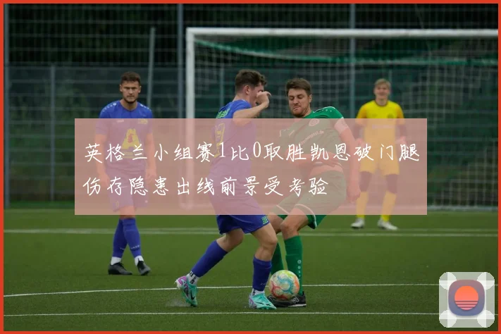英格兰小组赛1比0取胜凯恩破门腿伤存隐患出线前景受考验