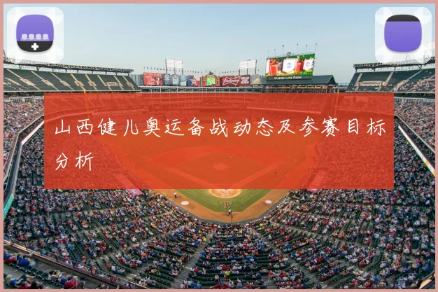 山西健儿奥运备战动态及参赛目标分析