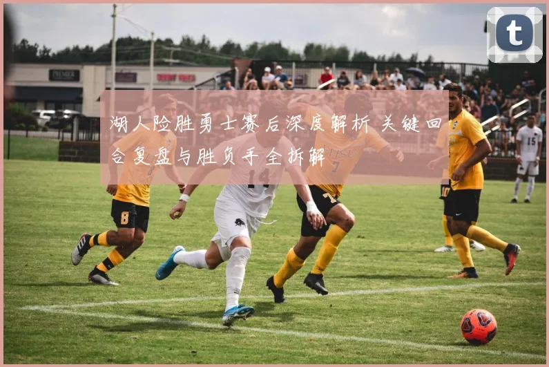 湖人险胜勇士赛后深度解析 关键回合复盘与胜负手全拆解