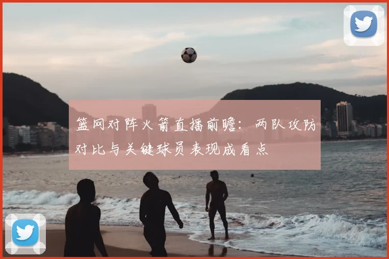 篮网对阵火箭直播前瞻:两队攻防对比与关键球员表现成看点