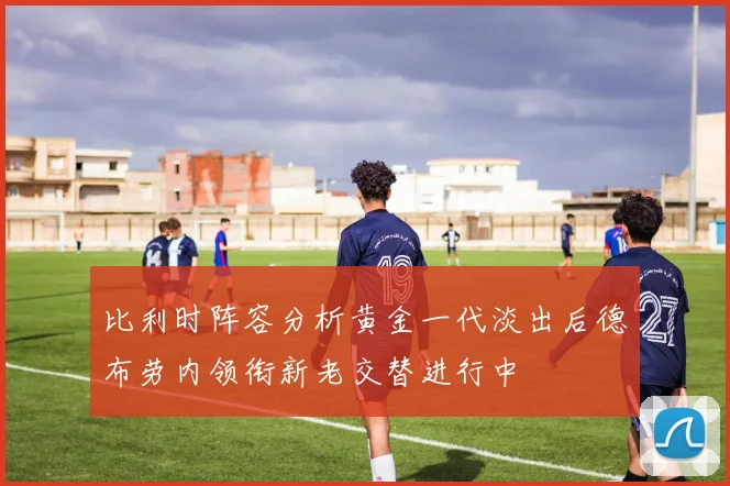 比利时阵容分析黄金一代淡出后德布劳内领衔新老交替进行中