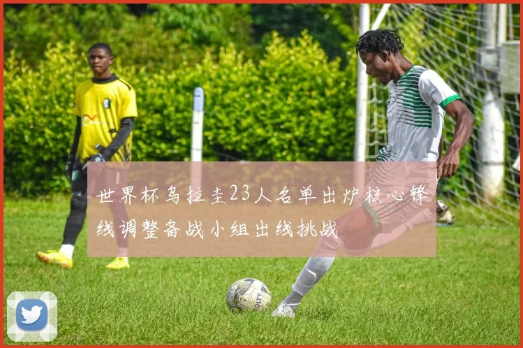 世界杯乌拉圭23人名单出炉核心锋线调整备战小组出线挑战