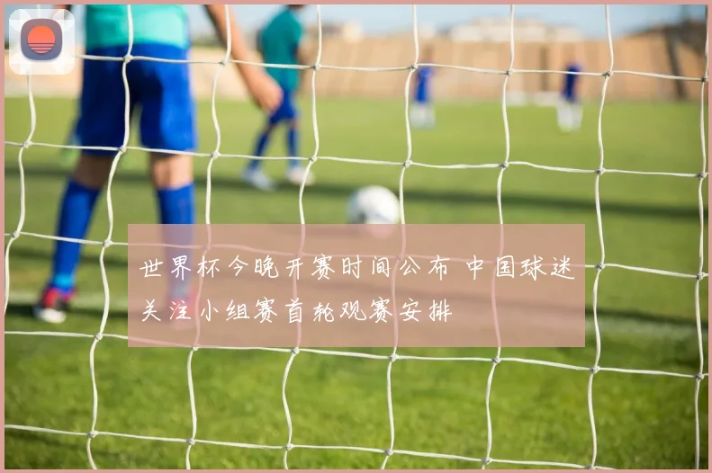 世界杯今晚开赛时间公布 中国球迷关注小组赛首轮观赛安排