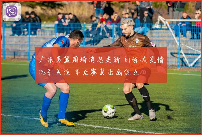 广东男篮周琦消息更新 训练恢复情况引关注 季后赛复出成焦点