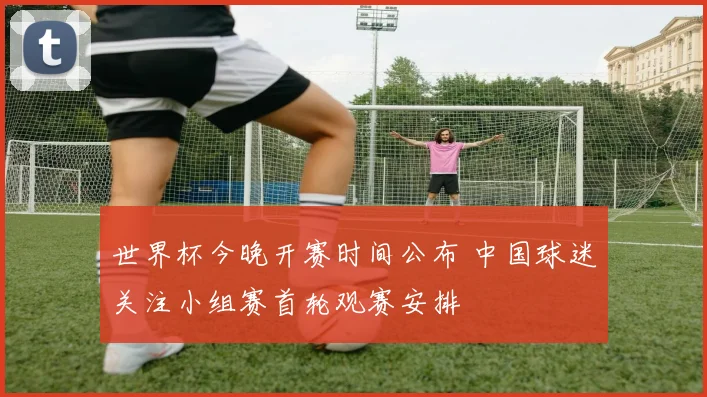 世界杯今晚开赛时间公布 中国球迷关注小组赛首轮观赛安排