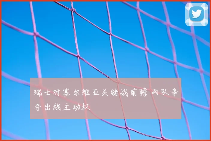 瑞士对塞尔维亚关键战前瞻 两队争夺出线主动权