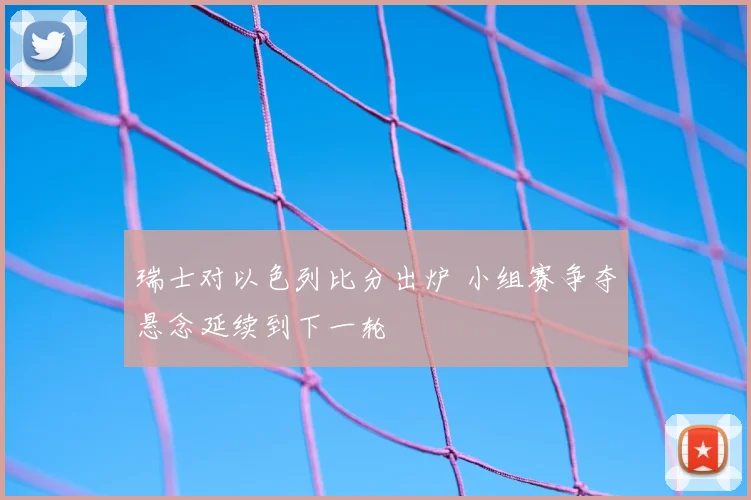 瑞士对以色列比分出炉 小组赛争夺悬念延续到下一轮
