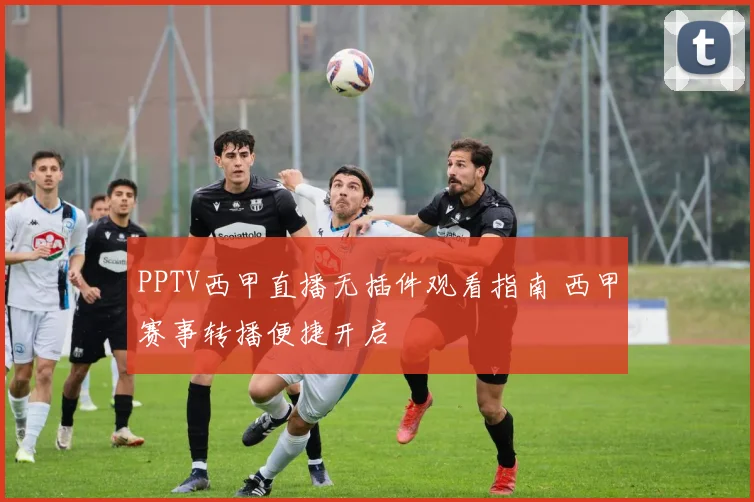 PPTV西甲直播无插件观看指南 西甲赛事转播便捷开启