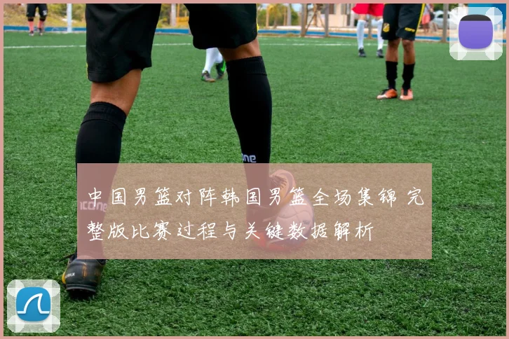 中国男篮对阵韩国男篮全场集锦 完整版比赛过程与关键数据解析
