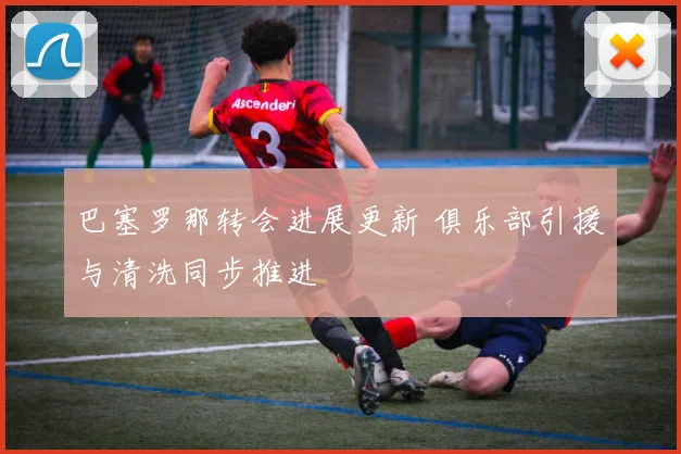 巴塞罗那转会进展更新 俱乐部引援与清洗同步推进