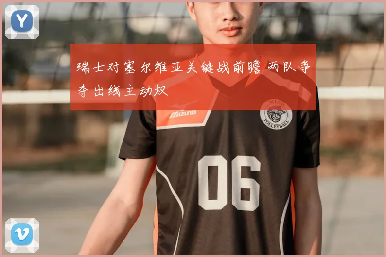 瑞士对塞尔维亚关键战前瞻 两队争夺出线主动权