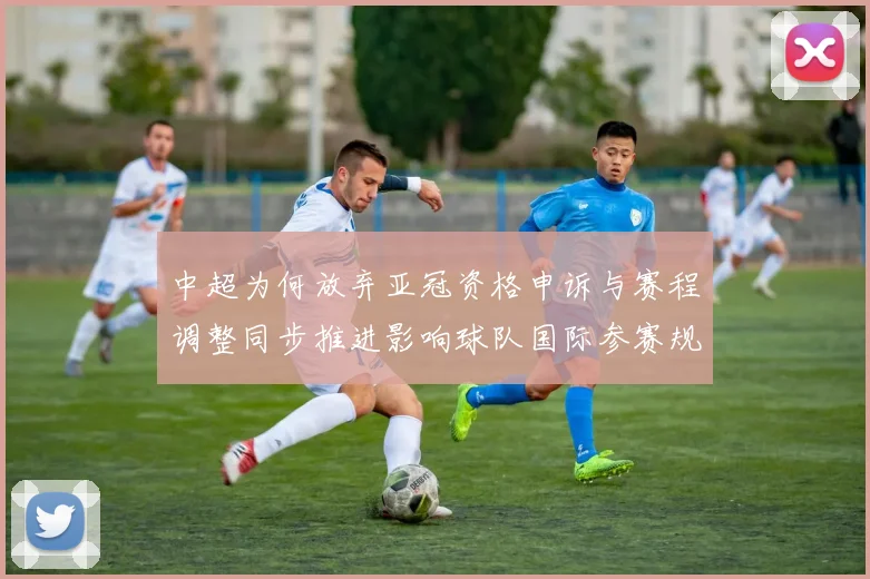 中超为何放弃亚冠资格申诉与赛程调整同步推进影响球队国际参赛规划