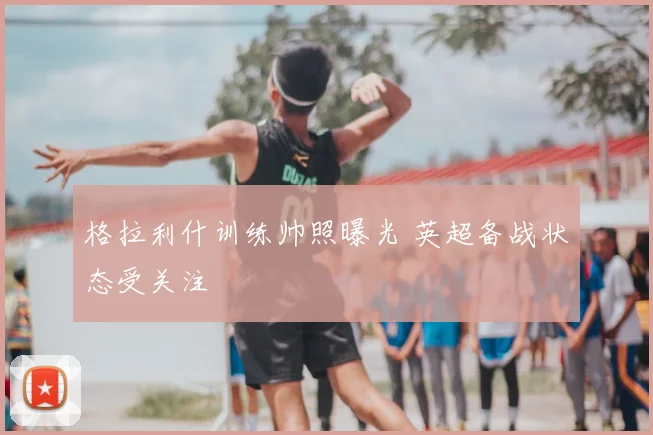 格拉利什训练帅照曝光 英超备战状态受关注