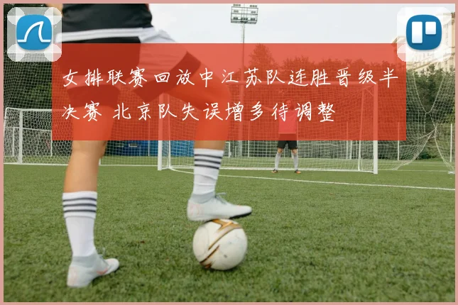 女排联赛回放中江苏队连胜晋级半决赛 北京队失误增多待调整