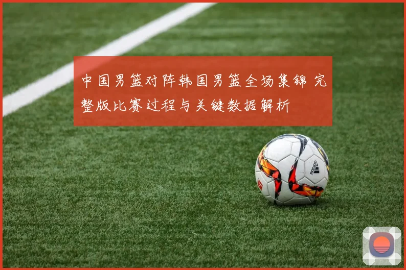 中国男篮对阵韩国男篮全场集锦 完整版比赛过程与关键数据解析