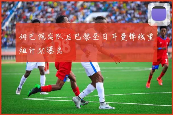 姆巴佩离队后巴黎圣日耳曼锋线重组计划曝光