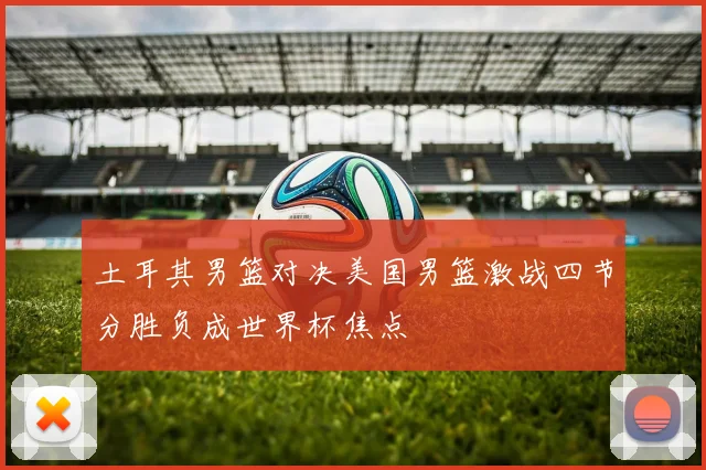土耳其男篮对决美国男篮激战四节分胜负成世界杯焦点