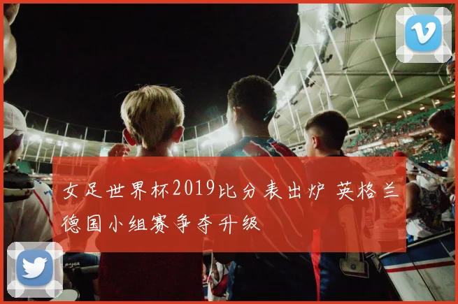 女足世界杯2019比分表出炉 英格兰德国小组赛争夺升级