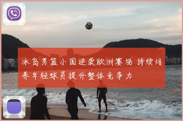冰岛男篮小国逆袭欧洲赛场 持续培养年轻球员提升整体竞争力