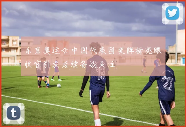 东京奥运会中国代表团奖牌榜亮眼收官引发后续备战关注