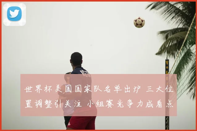 世界杯美国国家队名单出炉 三大位置调整引关注 小组赛竞争力成看点