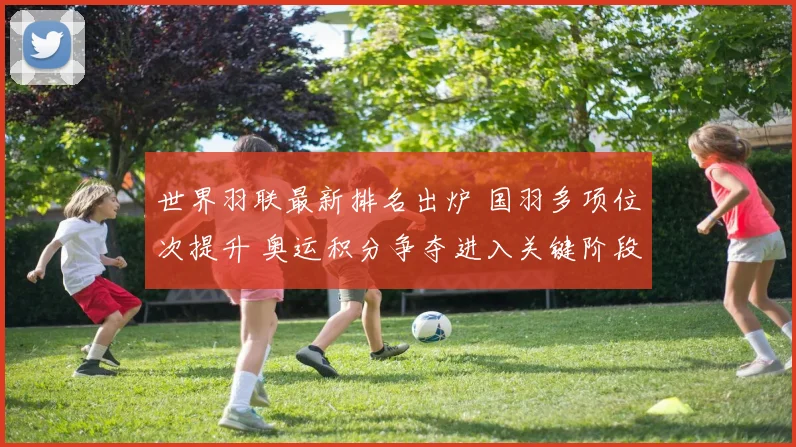 世界羽联最新排名出炉 国羽多项位次提升 奥运积分争夺进入关键阶段