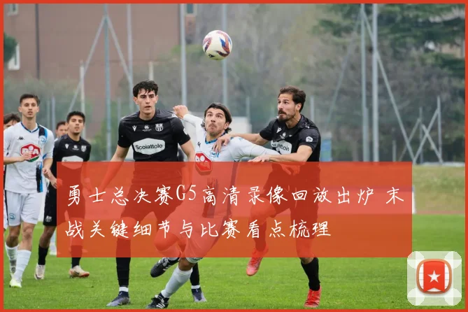 勇士总决赛G5高清录像回放出炉 末战关键细节与比赛看点梳理