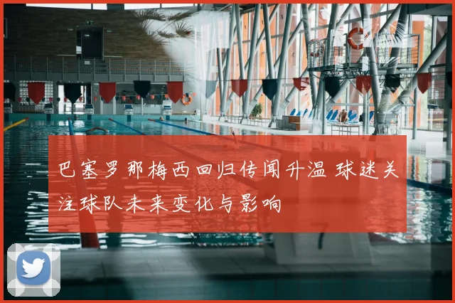 巴塞罗那梅西回归传闻升温 球迷关注球队未来变化与影响