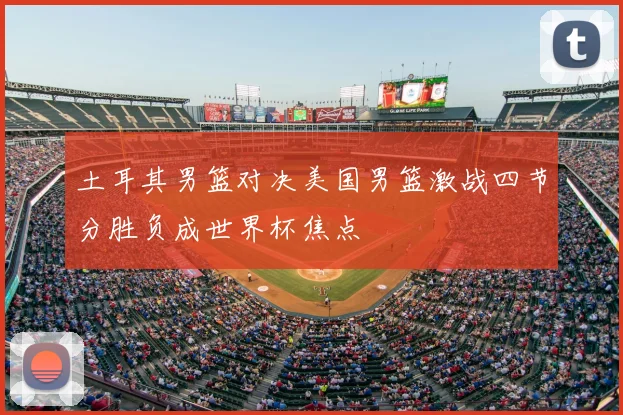 土耳其男篮对决美国男篮激战四节分胜负成世界杯焦点
