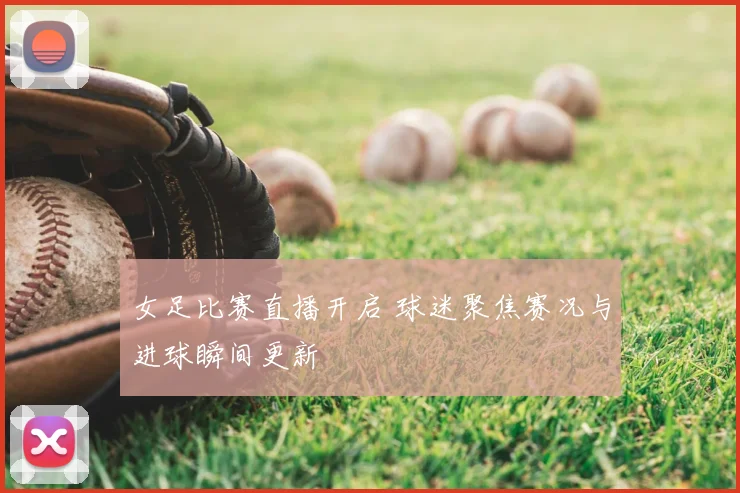 女足比赛直播开启 球迷聚焦赛况与进球瞬间更新