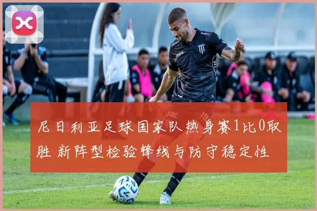 尼日利亚足球国家队热身赛1比0取胜 新阵型检验锋线与防守稳定性
