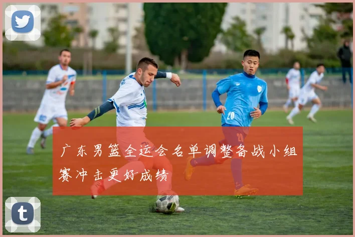 广东男篮全运会名单调整备战小组赛冲击更好成绩