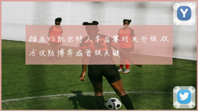 雄鹿vs凯尔特人季后赛对决升级 双方攻防博弈成晋级关键