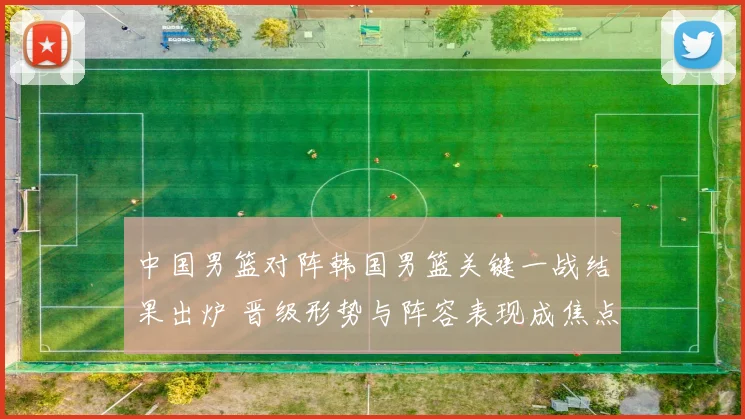 中国男篮对阵韩国男篮关键一战结果出炉 晋级形势与阵容表现成焦点