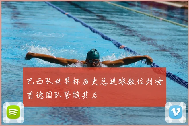 巴西队世界杯历史总进球数位列榜首德国队紧随其后