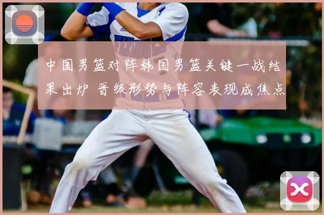 中国男篮对阵韩国男篮关键一战结果出炉 晋级形势与阵容表现成焦点