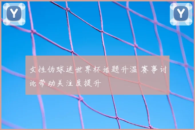 女性伪球迷世界杯话题升温 赛事讨论带动关注度提升