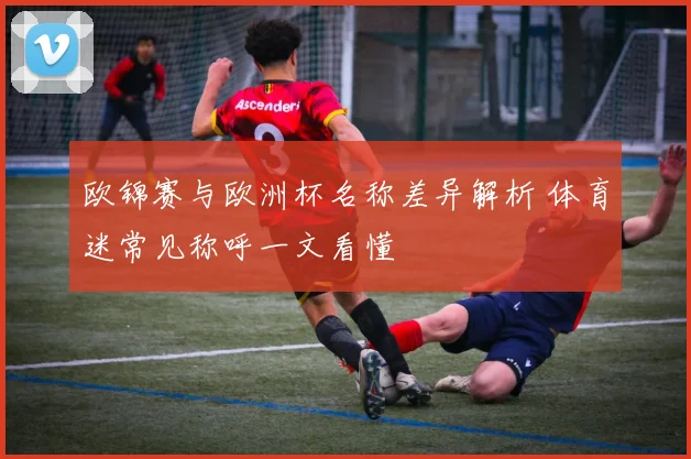 欧锦赛与欧洲杯名称差异解析 体育迷常见称呼一文看懂