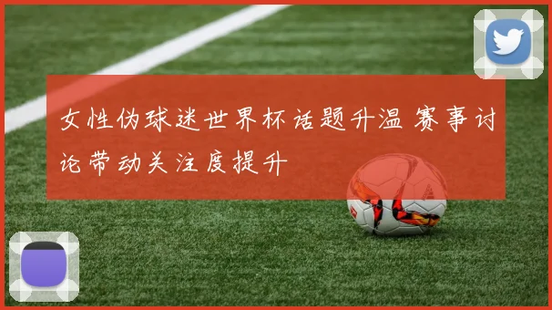 女性伪球迷世界杯话题升温 赛事讨论带动关注度提升