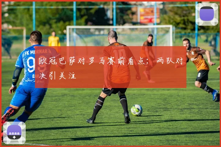 欧冠巴萨对罗马赛前看点：两队对决引关注